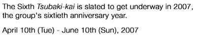 The Sixth Tsubaki-kai is slated to get underway in 2007,the group's sixtieth anniversary year. April 10th(Tue) - June 10th(Sun),2007