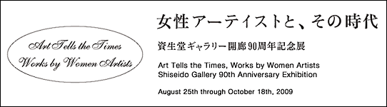 Art Tells the Times, Works by Women Artists
Shiseido Gallery 90th Anniversary Exhibition August 25th through October 18th, 2009
