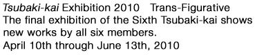 Tsubaki-kai　2010　Transe-Figrative Tha final exhibition of the Sixth Tsubaki-kai shows new works by all six menbers April 10th through june 13th,2010