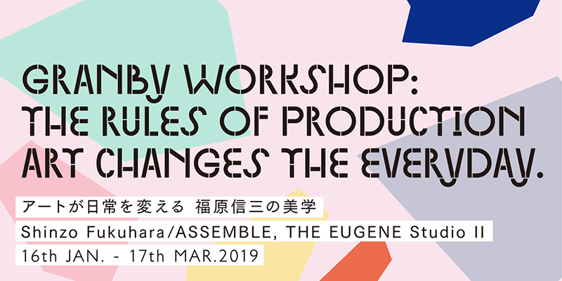 “Granby Workshop : The Rules of Production Art Changes the Everyday—Shinzo Fukuhara’s Aesthetics Shinzo Fukuhara/ASSEMBLE, THE EUGENE Studio Ⅱ”